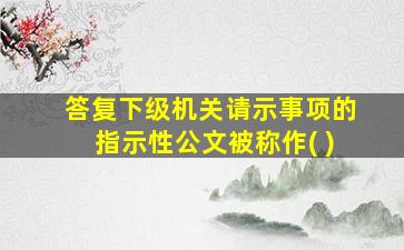 答复下级机关请示事项的指示性公文被称作( )